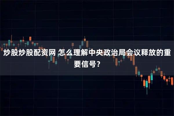 炒股炒股配资网 怎么理解中央政治局会议释放的重要信号？