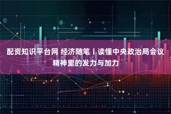 配资知识平台网 经济随笔丨读懂中央政治局会议精神里的发力与加力