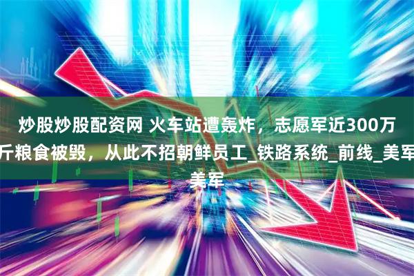 炒股炒股配资网 火车站遭轰炸，志愿军近300万斤粮食被毁，从此不招朝鲜员工_铁路系统_前线_美军