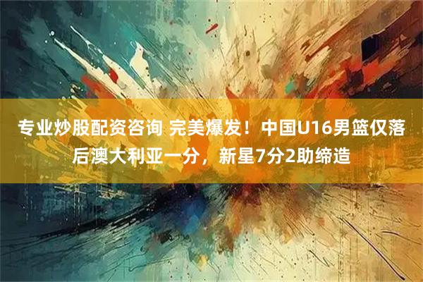 专业炒股配资咨询 完美爆发！中国U16男篮仅落后澳大利亚一分，新星7分2助缔造
