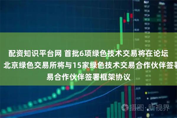 配资知识平台网 首批6项绿色技术交易将在论坛现场签约，北京绿色交易所将与15家绿色技术交易合作伙伴签署框架协议
