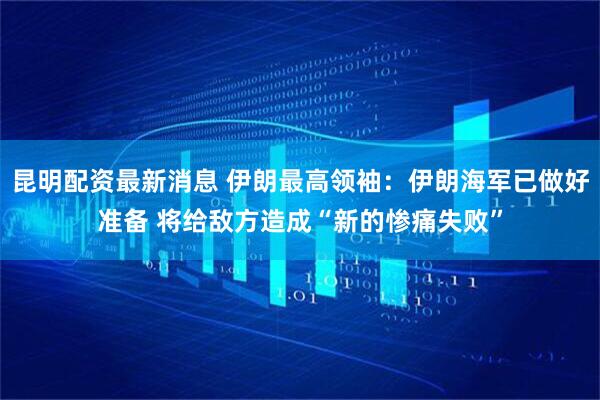昆明配资最新消息 伊朗最高领袖：伊朗海军已做好准备 将给敌方造成“新的惨痛失败”
